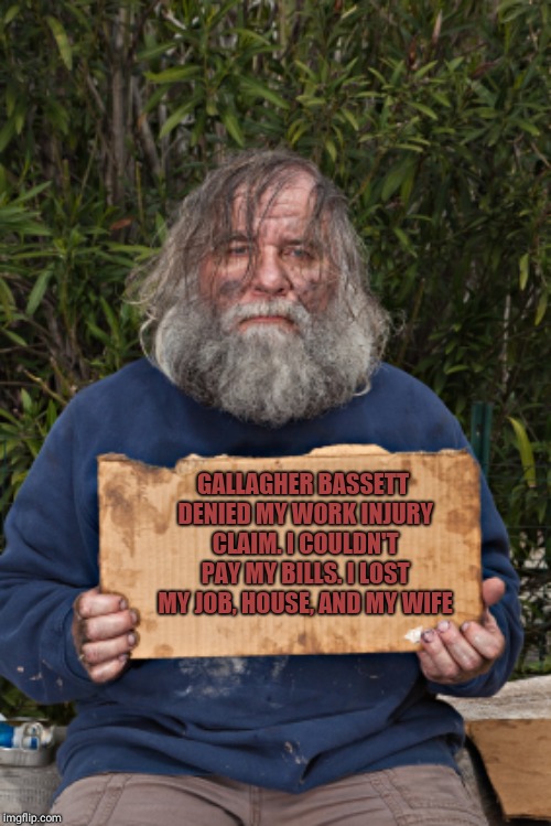 Blak Homeless Sign | GALLAGHER BASSETT DENIED MY WORK INJURY CLAIM. I COULDN'T PAY MY BILLS. I LOST MY JOB, HOUSE, AND MY WIFE | image tagged in blak homeless sign | made w/ Imgflip meme maker