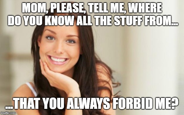 Good Girl Gina | MOM, PLEASE, TELL ME, WHERE DO YOU KNOW ALL THE STUFF FROM... ...THAT YOU ALWAYS FORBID ME? | image tagged in good girl gina | made w/ Imgflip meme maker