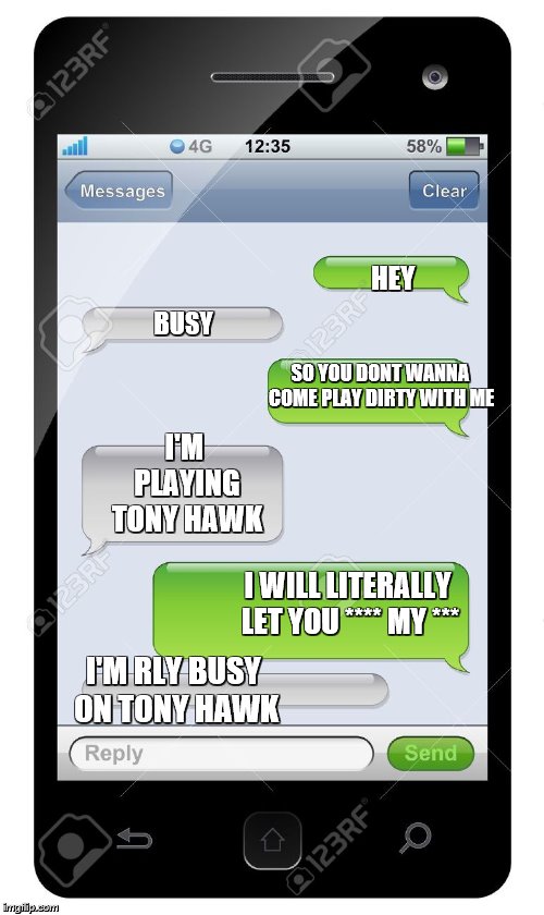 Blank text conversation | HEY; BUSY; SO YOU DONT WANNA COME PLAY DIRTY WITH ME; I'M PLAYING TONY HAWK; I WILL LITERALLY LET YOU **** MY ***; I'M RLY BUSY ON TONY HAWK | image tagged in relationships,girlfriend,joke,jokes,funny,hilarious | made w/ Imgflip meme maker