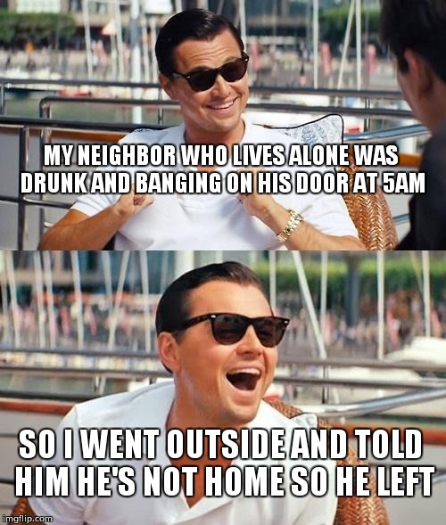 Leonardo Dicaprio Wolf Of Wall Street | MY NEIGHBOR WHO LIVES ALONE WAS DRUNK AND BANGING ON HIS DOOR AT 5AM; SO I WENT OUTSIDE AND TOLD HIM HE'S NOT HOME SO HE LEFT | image tagged in memes,leonardo dicaprio wolf of wall street | made w/ Imgflip meme maker