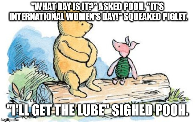 winnie the pooh and piglet | "WHAT DAY IS IT?" ASKED POOH. "IT'S INTERNATIONAL WOMEN'S DAY!" SQUEAKED PIGLET. "I'LL GET THE LUBE" SIGHED POOH. | image tagged in winnie the pooh and piglet | made w/ Imgflip meme maker