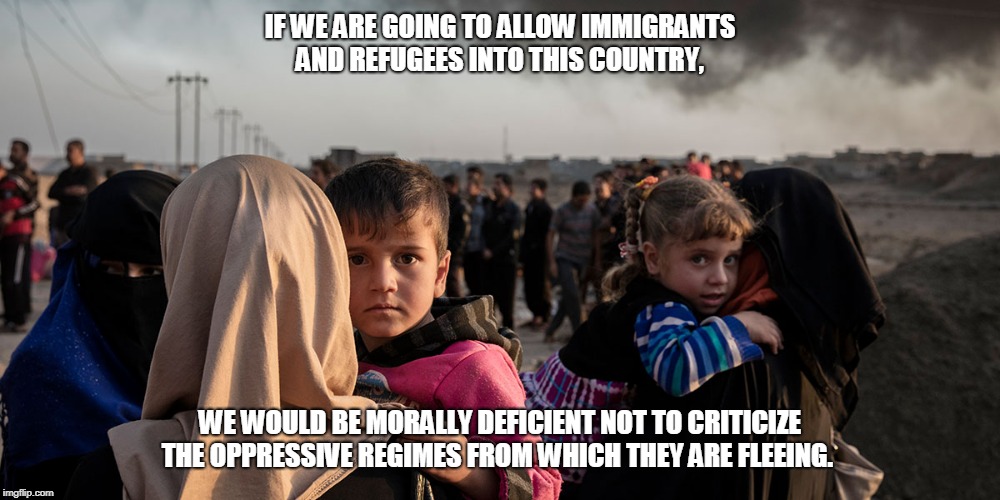 IF WE ARE GOING TO ALLOW IMMIGRANTS AND REFUGEES INTO THIS COUNTRY, WE WOULD BE MORALLY DEFICIENT NOT TO CRITICIZE THE OPPRESSIVE REGIMES FROM WHICH THEY ARE FLEEING. | image tagged in refugees,cultures | made w/ Imgflip meme maker