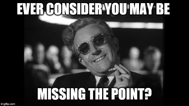 dr strangelove | EVER CONSIDER YOU MAY BE MISSING THE POINT? | image tagged in dr strangelove | made w/ Imgflip meme maker