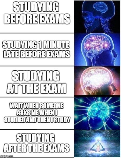 i saw some of you complaining about school memes so here i am | STUDYING BEFORE EXAMS; STUDYING 1 MINUTE LATE BEFORE EXAMS; STUDYING AT THE EXAM; WAIT WHEN SOMEONE ASKS ME WHEN I STUDIED AND THEN I STUDY; STUDYING AFTER THE EXAMS | image tagged in memes,school | made w/ Imgflip meme maker