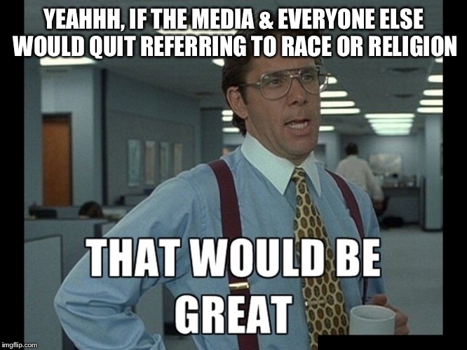 That be great | YEAHHH, IF THE MEDIA & EVERYONE ELSE WOULD QUIT REFERRING TO RACE OR RELIGION | image tagged in that be great | made w/ Imgflip meme maker