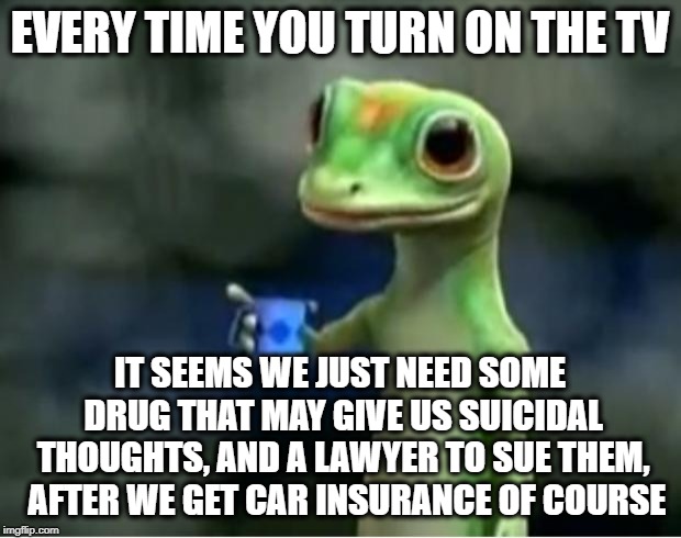 Cars, Insurance and Drugs. bout sums up 99% of commercials today | EVERY TIME YOU TURN ON THE TV; IT SEEMS WE JUST NEED SOME DRUG THAT MAY GIVE US SUICIDAL THOUGHTS, AND A LAWYER TO SUE THEM,  AFTER WE GET CAR INSURANCE OF COURSE | image tagged in geico gecko,tv,memes,funny memes,funny,commercials | made w/ Imgflip meme maker