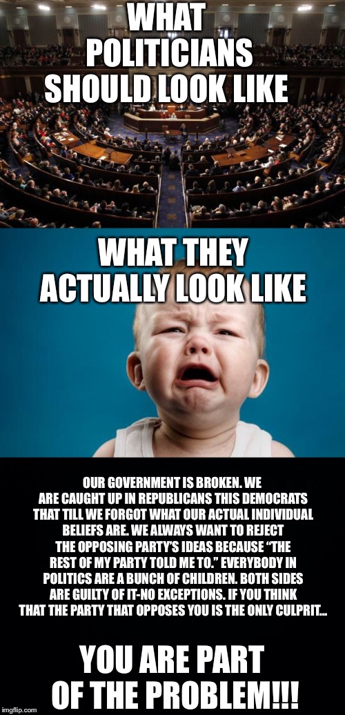 Largest daycare center in the world  | WHAT POLITICIANS SHOULD LOOK LIKE; WHAT THEY ACTUALLY LOOK LIKE; OUR GOVERNMENT IS BROKEN. WE ARE CAUGHT UP IN REPUBLICANS THIS DEMOCRATS THAT TILL WE FORGOT WHAT OUR ACTUAL INDIVIDUAL BELIEFS ARE. WE ALWAYS WANT TO REJECT THE OPPOSING PARTY’S IDEAS BECAUSE “THE REST OF MY PARTY TOLD ME TO.” EVERYBODY IN POLITICS ARE A BUNCH OF CHILDREN. BOTH SIDES ARE GUILTY OF IT-NO EXCEPTIONS. IF YOU THINK THAT THE PARTY THAT OPPOSES YOU IS THE ONLY CULPRIT... YOU ARE PART OF THE PROBLEM!!! | image tagged in baby crying,black background,congress,politics,pathetic,crybabies | made w/ Imgflip meme maker