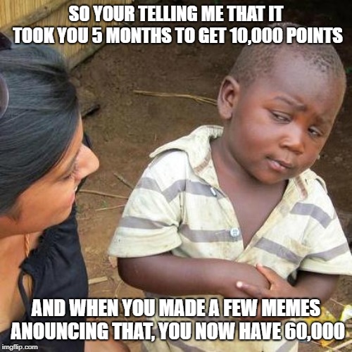 I jumped fast | SO YOUR TELLING ME THAT IT TOOK YOU 5 MONTHS TO GET 10,000 POINTS; AND WHEN YOU MADE A FEW MEMES ANOUNCING THAT, YOU NOW HAVE 60,000 | image tagged in memes,third world skeptical kid | made w/ Imgflip meme maker