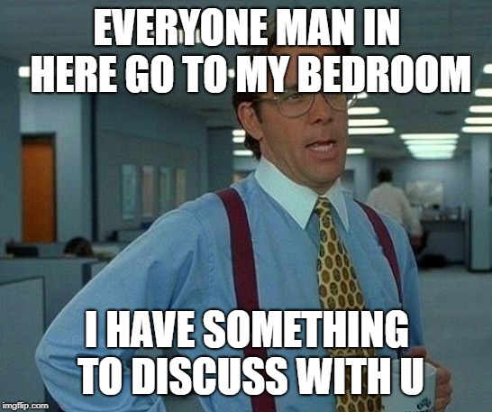 That Would Be Great Meme | EVERYONE MAN IN HERE GO TO MY BEDROOM; I HAVE SOMETHING TO DISCUSS WITH U | image tagged in memes,that would be great | made w/ Imgflip meme maker