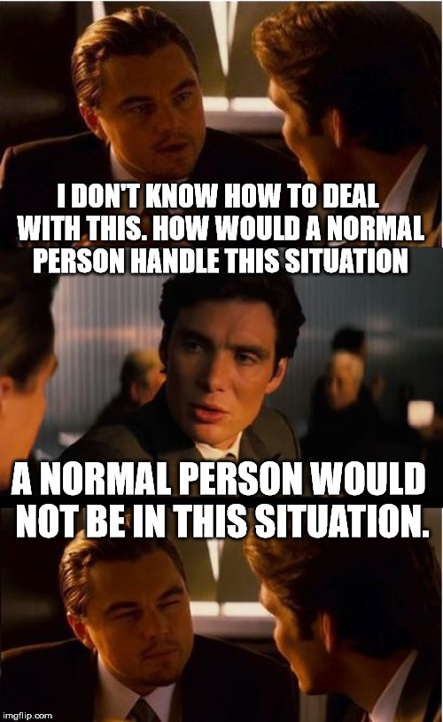 Inception Meme | I DON'T KNOW HOW TO DEAL WITH THIS. HOW WOULD A NORMAL PERSON HANDLE THIS SITUATION; A NORMAL PERSON WOULD NOT BE IN THIS SITUATION. | image tagged in memes,inception | made w/ Imgflip meme maker