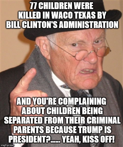 Angry Old Man | 77 CHILDREN WERE KILLED IN WACO TEXAS BY BILL CLINTON'S ADMINISTRATION; AND YOU'RE COMPLAINING ABOUT CHILDREN BEING SEPARATED FROM THEIR CRIMINAL PARENTS BECAUSE TRUMP IS PRESIDENT?...... YEAH, KISS OFF! | image tagged in angry old man | made w/ Imgflip meme maker