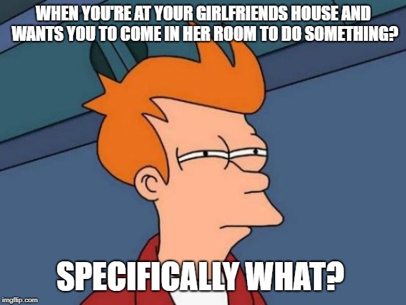 Futurama Fry | WHEN YOU'RE AT YOUR GIRLFRIENDS HOUSE AND WANTS YOU TO COME IN HER ROOM TO DO SOMETHING? SPECIFICALLY WHAT? | image tagged in memes,futurama fry | made w/ Imgflip meme maker