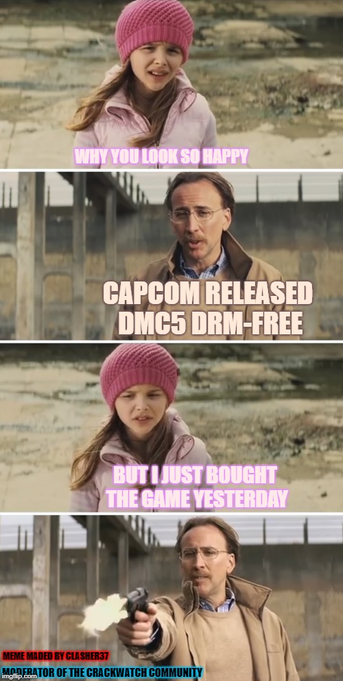 devil may cry leaked game files
CrackWatch : crackwatch.com/gamer/clasher37/?12150 | WHY YOU LOOK SO HAPPY; CAPCOM RELEASED DMC5 DRM-FREE; BUT I JUST BOUGHT THE GAME YESTERDAY; MEME MADED BY CLASHER37; MODERATOR OF THE CRACKWATCH COMMUNITY | image tagged in nicolas cage - big daddy kick ass,video games,devil may cry,crack | made w/ Imgflip meme maker