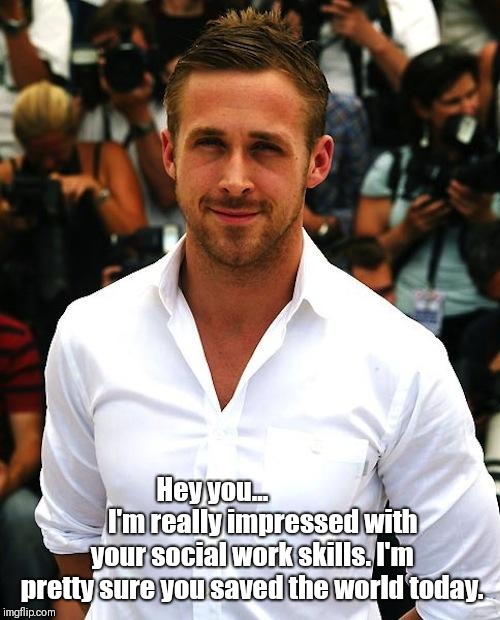 ryan gosling | Hey you...                  
I'm really impressed with your social work skills. I'm pretty sure you saved the world today. | image tagged in ryan gosling | made w/ Imgflip meme maker