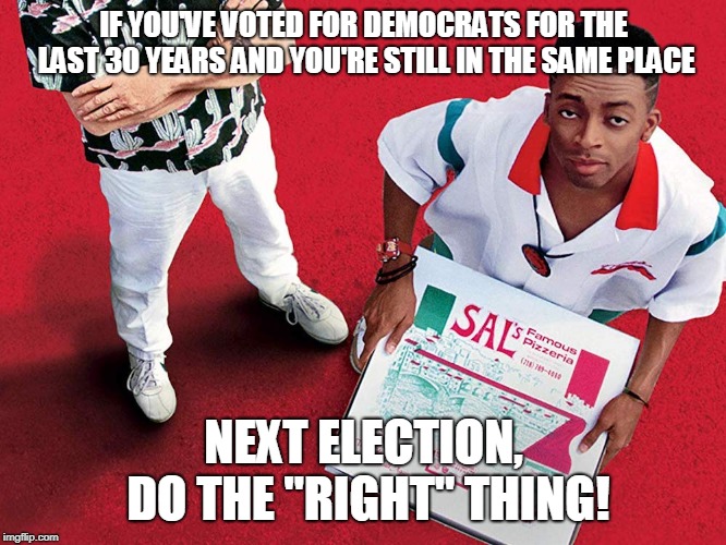 Do the right thing | IF YOU'VE VOTED FOR DEMOCRATS FOR THE LAST 30 YEARS AND YOU'RE STILL IN THE SAME PLACE; NEXT ELECTION, DO THE "RIGHT" THING! | image tagged in politics,democrats,racist democrats,democrats are taking this country down,democrats are ruining the country,do the right thing | made w/ Imgflip meme maker