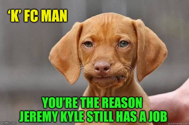 Disapointed Dog | ‘K’ FC MAN YOU’RE THE REASON JEREMY KYLE STILL HAS A JOB | image tagged in disapointed dog | made w/ Imgflip meme maker