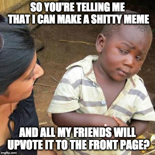 Third World Skeptical Kid | SO YOU'RE TELLING ME THAT I CAN MAKE A SHITTY MEME; AND ALL MY FRIENDS WILL UPVOTE IT TO THE FRONT PAGE? | image tagged in memes,third world skeptical kid | made w/ Imgflip meme maker
