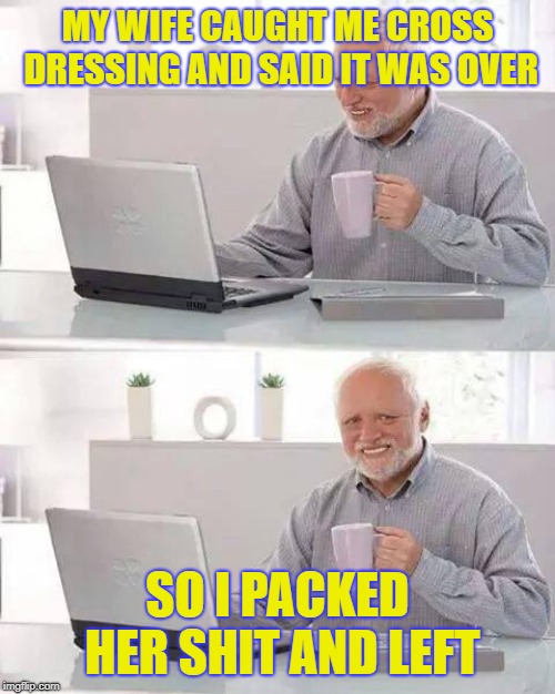 Hide the Pain Harold | MY WIFE CAUGHT ME CROSS DRESSING AND SAID IT WAS OVER; SO I PACKED HER SHIT AND LEFT | image tagged in memes,hide the pain harold | made w/ Imgflip meme maker