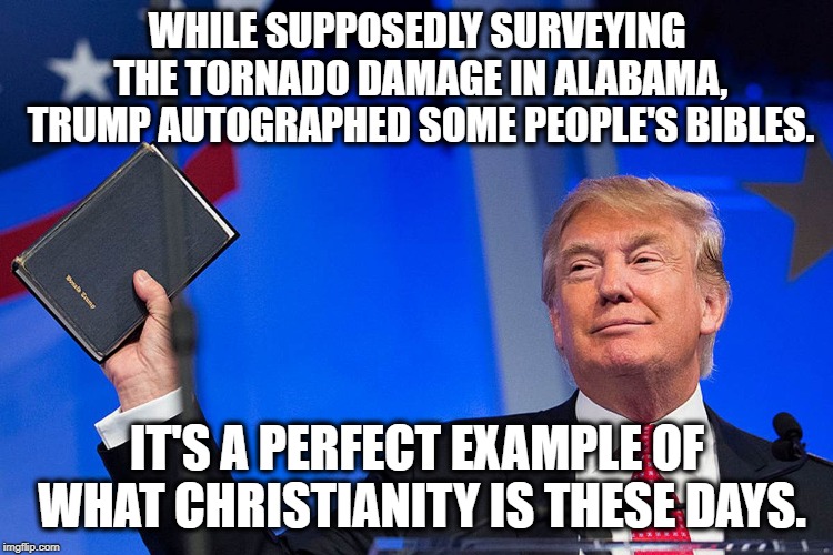 Screw That Pesky Church n State Stuff, Huh? | WHILE SUPPOSEDLY SURVEYING THE TORNADO DAMAGE IN ALABAMA, TRUMP AUTOGRAPHED SOME PEOPLE'S BIBLES. IT'S A PERFECT EXAMPLE OF WHAT CHRISTIANITY IS THESE DAYS. | image tagged in donald trump,bible,alabama,tornado,separation of church and state,constitution | made w/ Imgflip meme maker