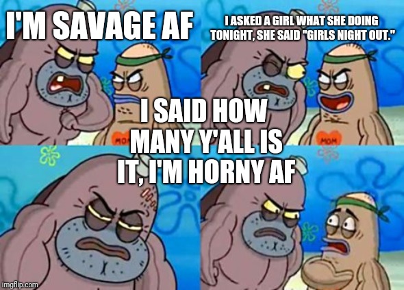 True story | I ASKED A GIRL WHAT SHE DOING TONIGHT, SHE SAID "GIRLS NIGHT OUT."; I'M SAVAGE AF; I SAID HOW MANY Y'ALL IS IT, I'M HORNY AF | image tagged in memes,how tough are you | made w/ Imgflip meme maker
