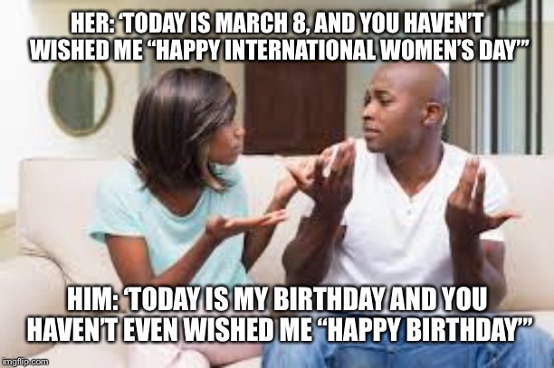 HER: ‘TODAY IS MARCH 8, AND YOU HAVEN’T WISHED ME “HAPPY INTERNATIONAL WOMEN’S DAY”’; HIM: ‘TODAY IS MY BIRTHDAY AND YOU HAVEN’T EVEN WISHED ME “HAPPY BIRTHDAY”’ | image tagged in happy birthday | made w/ Imgflip meme maker