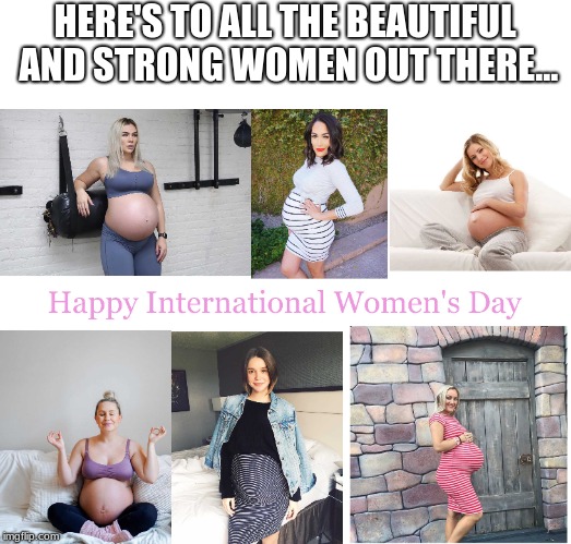 #InternationalWomen'sDay | HERE'S TO ALL THE BEAUTIFUL AND STRONG WOMEN OUT THERE... | image tagged in pregnant,international women's day | made w/ Imgflip meme maker