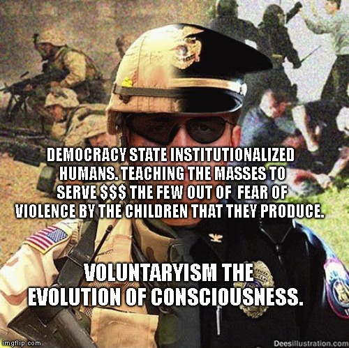 Cop Soldier Martial Law Anarchy | DEMOCRACY STATE INSTITUTIONALIZED HUMANS. TEACHING THE MASSES TO SERVE $$$ THE FEW OUT OF  FEAR OF VIOLENCE BY THE CHILDREN THAT THEY PRODUCE. VOLUNTARYISM THE EVOLUTION OF CONSCIOUSNESS. | image tagged in cop soldier martial law anarchy | made w/ Imgflip meme maker