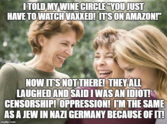 Laughing women  | I TOLD MY WINE CIRCLE "YOU JUST HAVE TO WATCH VAXXED!  IT'S ON AMAZON!"; NOW IT'S NOT THERE!  THEY ALL LAUGHED AND SAID I WAS AN IDIOT!  CENSORSHIP!  OPPRESSION!  I'M THE SAME AS A JEW IN NAZI GERMANY BECAUSE OF IT! | image tagged in laughing women | made w/ Imgflip meme maker