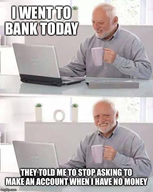 Hide the Pain Harold | I WENT TO BANK TODAY; THEY TOLD ME TO STOP ASKING TO MAKE AN ACCOUNT WHEN I HAVE NO MONEY | image tagged in memes,hide the pain harold | made w/ Imgflip meme maker