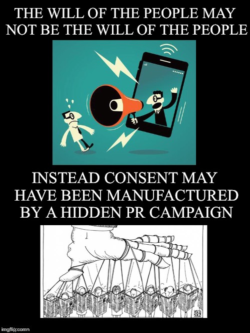 To have a true democracy first we need to take care of this | THE WILL OF THE PEOPLE MAY NOT BE THE WILL OF THE PEOPLE; INSTEAD CONSENT MAY HAVE BEEN MANUFACTURED BY A HIDDEN PR CAMPAIGN | image tagged in will of the people,consent,manufactured,hidden,public relations,campaign | made w/ Imgflip meme maker