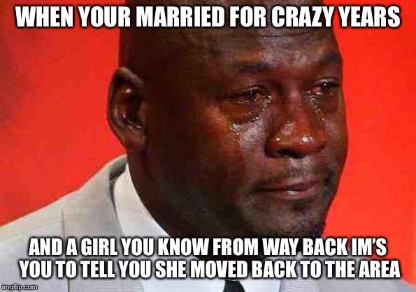 crying michael jordan | WHEN YOUR MARRIED FOR CRAZY YEARS; AND A GIRL YOU KNOW FROM WAY BACK IM’S YOU TO TELL YOU SHE MOVED BACK TO THE AREA | image tagged in crying michael jordan | made w/ Imgflip meme maker