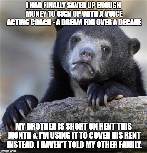 Confession Bear Meme | I HAD FINALLY SAVED UP ENOUGH MONEY TO SIGN UP WITH A VOICE ACTING COACH - A DREAM FOR OVER A DECADE; MY BROTHER IS SHORT ON RENT THIS MONTH & I'M USING IT TO COVER HIS RENT INSTEAD. I HAVEN'T TOLD MY OTHER FAMILY. | image tagged in memes,confession bear | made w/ Imgflip meme maker