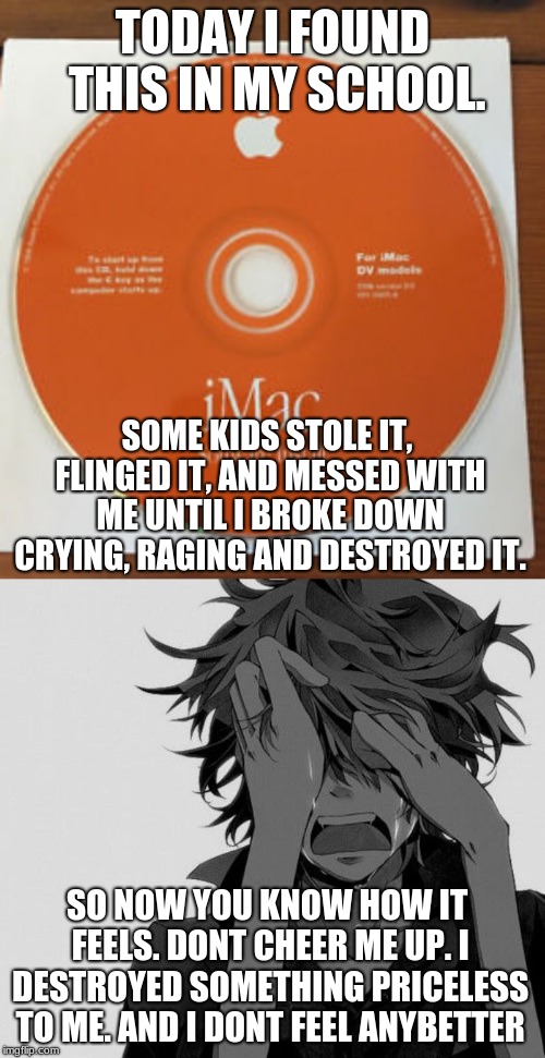 TODAY I FOUND THIS IN MY SCHOOL. SOME KIDS STOLE IT, FLINGED IT, AND MESSED WITH ME UNTIL I BROKE DOWN CRYING, RAGING AND DESTROYED IT. SO NOW YOU KNOW HOW IT FEELS. DONT CHEER ME UP. I DESTROYED SOMETHING PRICELESS TO ME. AND I DONT FEEL ANYBETTER | made w/ Imgflip meme maker