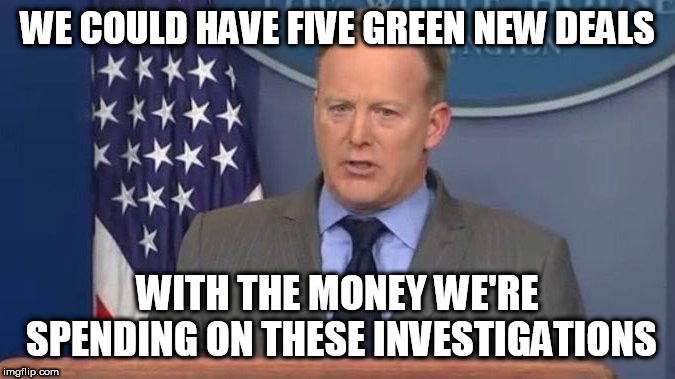 Sean Spicer Liar | WE COULD HAVE FIVE GREEN NEW DEALS; WITH THE MONEY WE'RE SPENDING ON THESE INVESTIGATIONS | image tagged in sean spicer liar | made w/ Imgflip meme maker