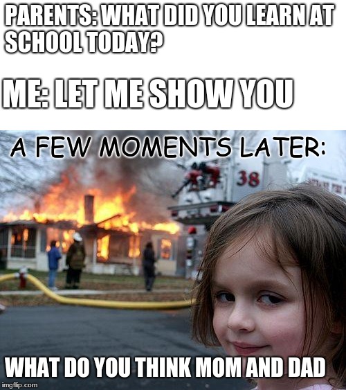 What did you learn at school today? | PARENTS: WHAT DID YOU LEARN AT SCHOOL TODAY? ME: LET ME SHOW YOU; A FEW MOMENTS LATER:; WHAT DO YOU THINK MOM AND DAD | image tagged in memes,disaster girl,school | made w/ Imgflip meme maker