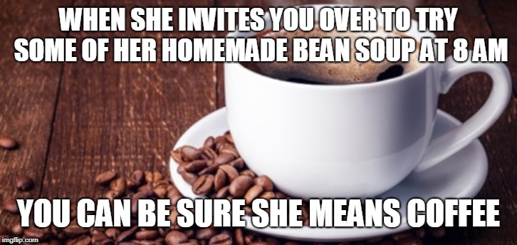 bean soup | WHEN SHE INVITES YOU OVER TO TRY SOME OF HER HOMEMADE BEAN SOUP AT 8 AM; YOU CAN BE SURE SHE MEANS COFFEE | image tagged in coffee,goodmorning,funny,breakfastofchampions | made w/ Imgflip meme maker
