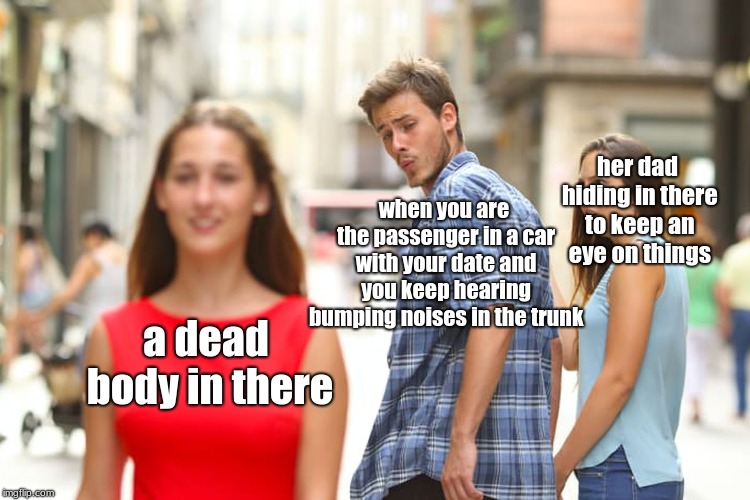 or vice versa? | her dad hiding in there to keep an eye on things; when you are the passenger in a car with your date and you keep hearing bumping noises in the trunk; a dead body in there | image tagged in memes,distracted boyfriend,dating | made w/ Imgflip meme maker