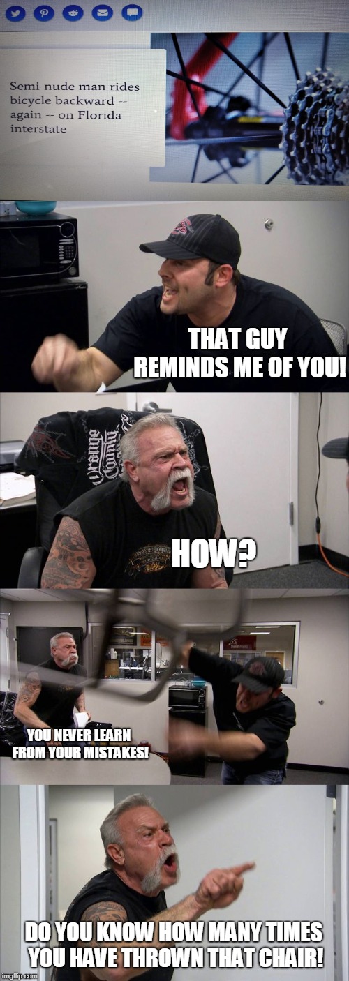 He must really like doing it; Florida Man Week (March 3-10, a Claybourne and Triumph_9 event) | THAT GUY REMINDS ME OF YOU! HOW? YOU NEVER LEARN FROM YOUR MISTAKES! DO YOU KNOW HOW MANY TIMES YOU HAVE THROWN THAT CHAIR! | image tagged in memes,american chopper argument | made w/ Imgflip meme maker
