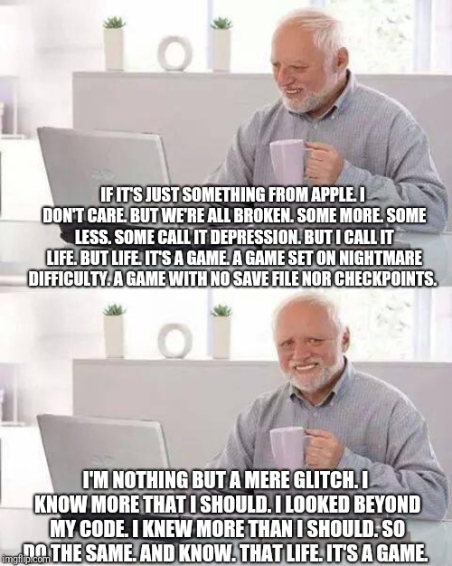 Hide the Pain Harold Meme | IF IT'S JUST SOMETHING FROM APPLE. I DON'T CARE. BUT WE'RE ALL BROKEN. SOME MORE. SOME LESS. SOME CALL IT DEPRESSION. BUT I CALL IT LIFE. BU | image tagged in memes,hide the pain harold | made w/ Imgflip meme maker