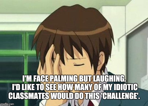 Kyon Face Palm Meme | I'M FACE PALMING BUT LAUGHING. I'D LIKE TO SEE HOW MANY OF MY IDIOTIC CLASSMATES WOULD DO THIS 'CHALLENGE'. | image tagged in memes,kyon face palm | made w/ Imgflip meme maker