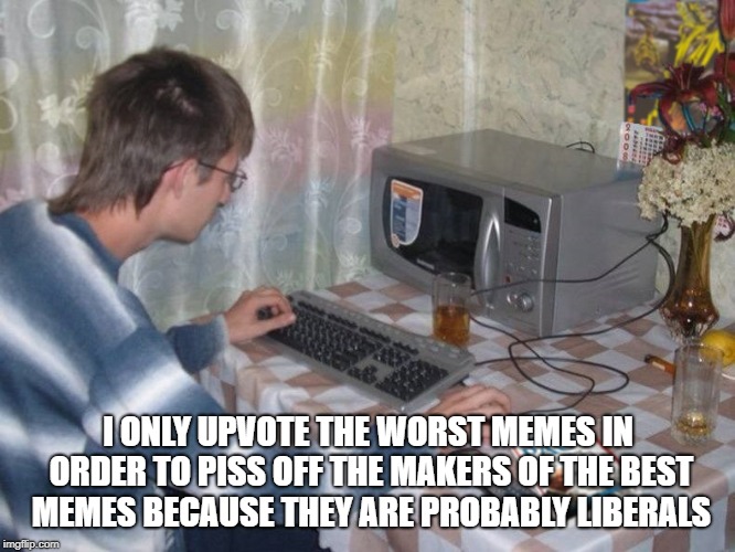 Microwave Libertarian | I ONLY UPVOTE THE WORST MEMES IN ORDER TO PISS OFF THE MAKERS OF THE BEST MEMES BECAUSE THEY ARE PROBABLY LIBERALS | image tagged in microwave libertarian | made w/ Imgflip meme maker