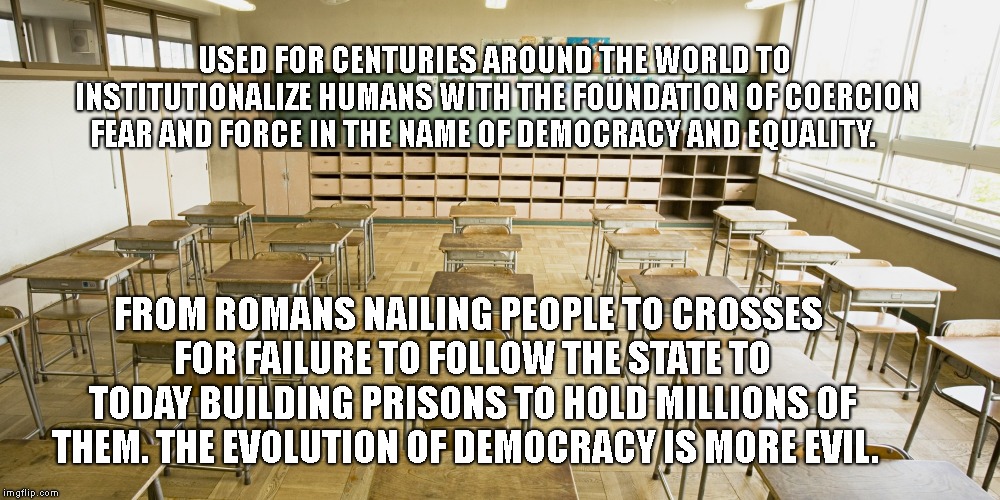 Classroom | USED FOR CENTURIES AROUND THE WORLD TO INSTITUTIONALIZE HUMANS WITH THE FOUNDATION OF COERCION FEAR AND FORCE IN THE NAME OF DEMOCRACY AND EQUALITY. FROM ROMANS NAILING PEOPLE TO CROSSES FOR FAILURE TO FOLLOW THE STATE TO TODAY BUILDING PRISONS TO HOLD MILLIONS OF THEM. THE EVOLUTION OF DEMOCRACY IS MORE EVIL. | image tagged in classroom | made w/ Imgflip meme maker