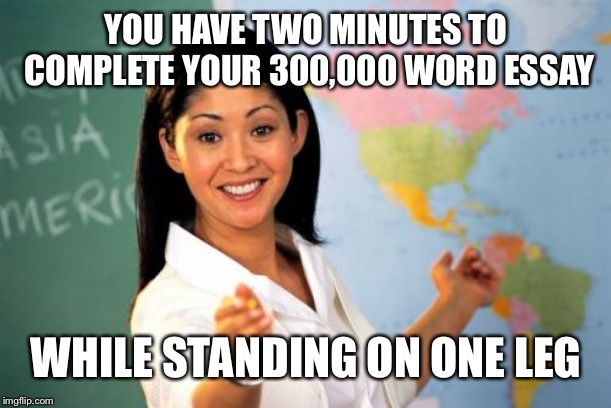 Sometimes I feel like we’ve been set impossible work... | YOU HAVE TWO MINUTES TO COMPLETE YOUR 300,000 WORD ESSAY; WHILE STANDING ON ONE LEG | image tagged in memes,unhelpful high school teacher | made w/ Imgflip meme maker