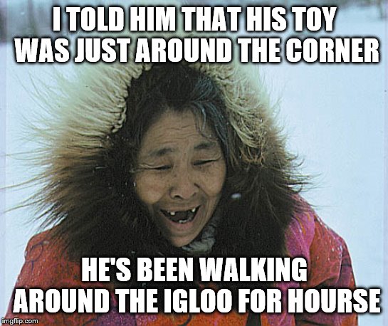 eskimo | I TOLD HIM THAT HIS TOY WAS JUST AROUND THE CORNER HE'S BEEN WALKING AROUND THE IGLOO FOR HOURSE | image tagged in eskimo | made w/ Imgflip meme maker