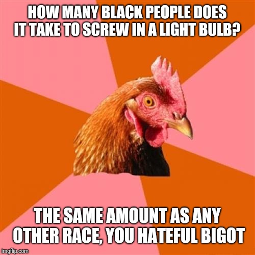 Anti Joke Chicken | HOW MANY BLACK PEOPLE DOES IT TAKE TO SCREW IN A LIGHT BULB? THE SAME AMOUNT AS ANY OTHER RACE, YOU HATEFUL BIGOT | image tagged in memes,anti joke chicken | made w/ Imgflip meme maker