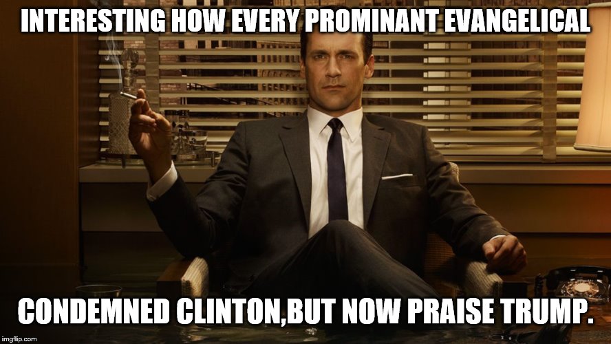 MadMen | INTERESTING HOW EVERY PROMINANT EVANGELICAL CONDEMNED CLINTON,BUT NOW PRAISE TRUMP. | image tagged in madmen | made w/ Imgflip meme maker