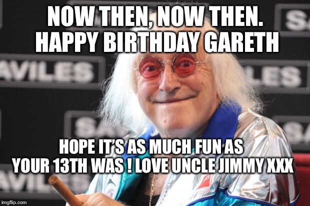 Jimmy Savile | NOW THEN, NOW THEN. HAPPY BIRTHDAY GARETH; HOPE IT’S AS MUCH FUN AS YOUR 13TH WAS ! LOVE UNCLE JIMMY XXX | image tagged in jimmy savile | made w/ Imgflip meme maker
