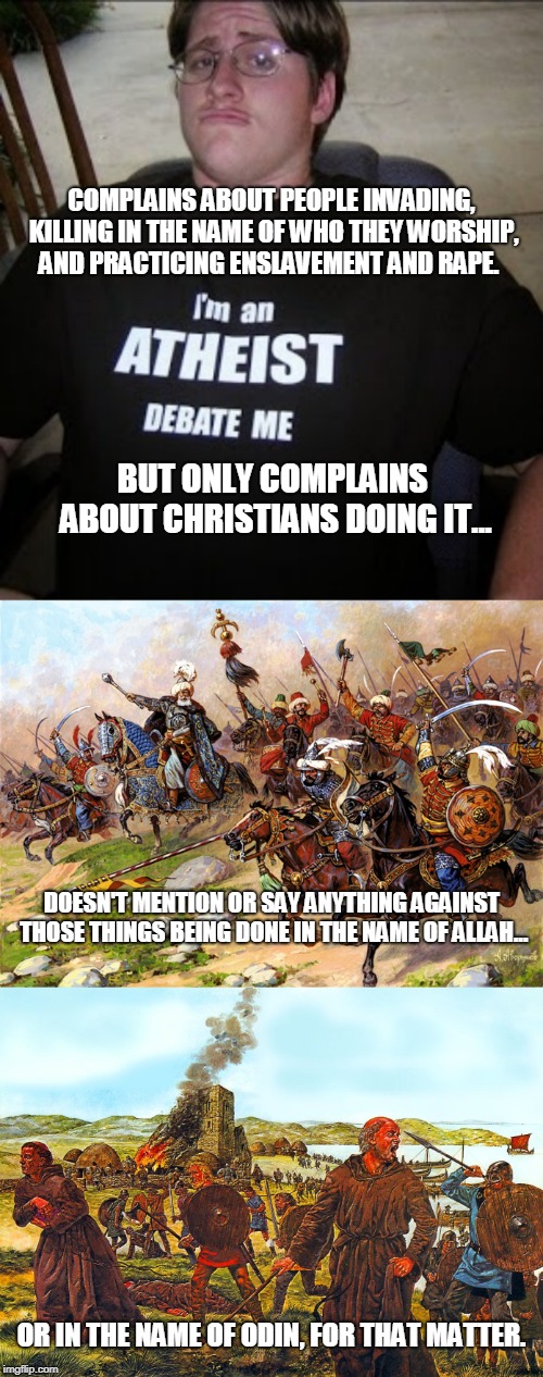 Common double standard among the anti-religious | COMPLAINS ABOUT PEOPLE INVADING, KILLING IN THE NAME OF WHO THEY WORSHIP, AND PRACTICING ENSLAVEMENT AND RAPE. BUT ONLY COMPLAINS ABOUT CHRISTIANS DOING IT... DOESN'T MENTION OR SAY ANYTHING AGAINST THOSE THINGS BEING DONE IN THE NAME OF ALLAH... OR IN THE NAME OF ODIN, FOR THAT MATTER. | image tagged in atheist neckbeard,double standards,memes,prejudice,illogical,atheist | made w/ Imgflip meme maker