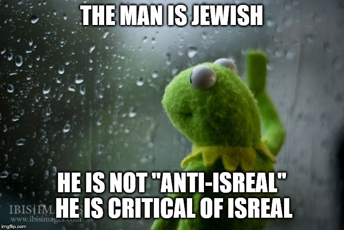 kermit window | THE MAN IS JEWISH HE IS NOT "ANTI-ISREAL" HE IS CRITICAL OF ISREAL | image tagged in kermit window | made w/ Imgflip meme maker