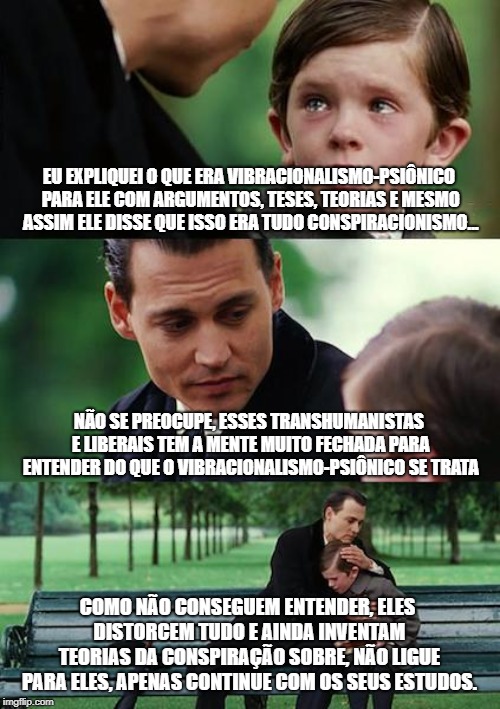 Finding Neverland Meme | EU EXPLIQUEI O QUE ERA VIBRACIONALISMO-PSIÔNICO PARA ELE COM ARGUMENTOS, TESES, TEORIAS E MESMO ASSIM ELE DISSE QUE ISSO ERA TUDO CONSPIRACIONISMO... NÃO SE PREOCUPE, ESSES TRANSHUMANISTAS E LIBERAIS TEM A MENTE MUITO FECHADA PARA ENTENDER DO QUE O VIBRACIONALISMO-PSIÔNICO SE TRATA; COMO NÃO CONSEGUEM ENTENDER, ELES DISTORCEM TUDO E AINDA INVENTAM TEORIAS DA CONSPIRAÇÃO SOBRE, NÃO LIGUE PARA ELES, APENAS CONTINUE COM OS SEUS ESTUDOS. | image tagged in memes,finding neverland | made w/ Imgflip meme maker